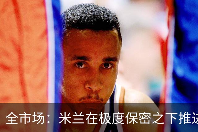 全市场：米兰在极度保密之下推进贡萨洛·拉莫斯，两周前就已体检