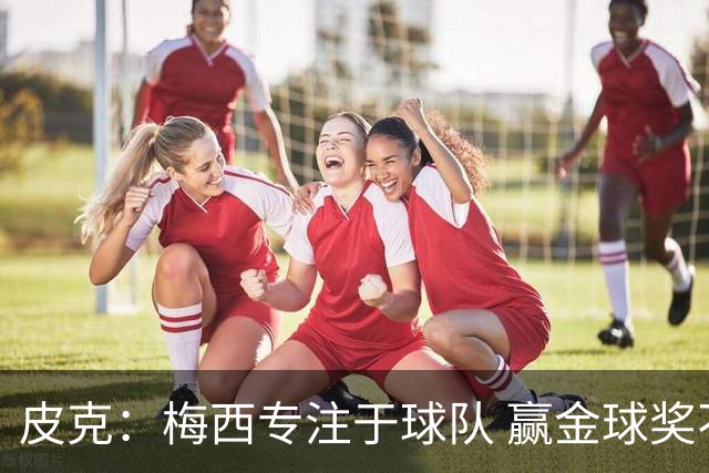 皮克：梅西专注于球队 赢金球奖不是他优先考虑